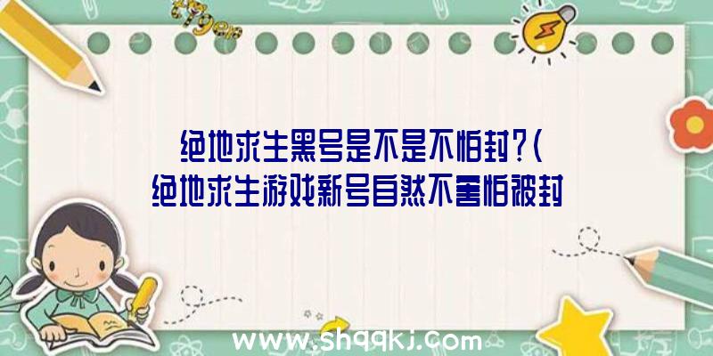 绝地求生黑号是不是不怕封？（绝地求生游戏新号自然不害怕被封禁吗？）